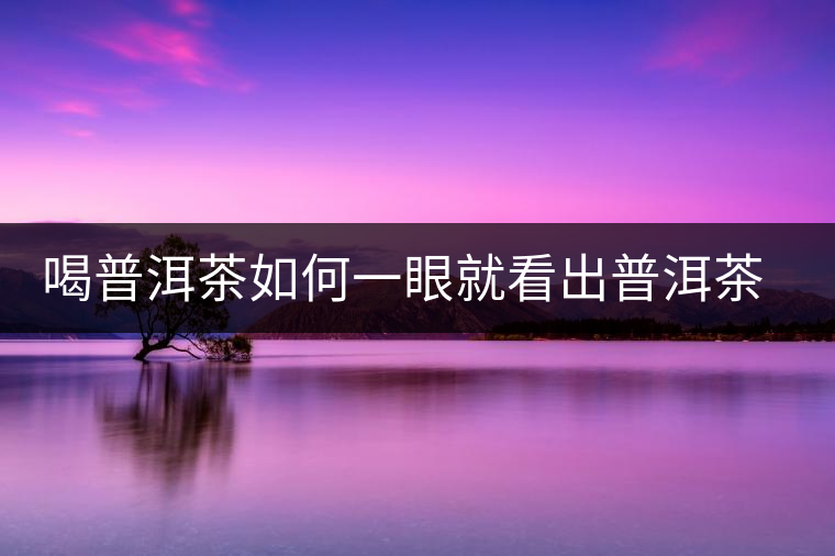 喝普洱茶如何一眼就看出普洱茶的優(yōu)劣? 喝普洱茶如何一眼就看出普洱茶的優(yōu)劣?