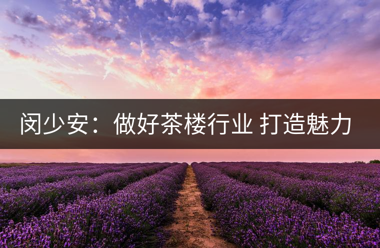 閔少安：做好茶樓行業 打造魅力成都慢生活文化