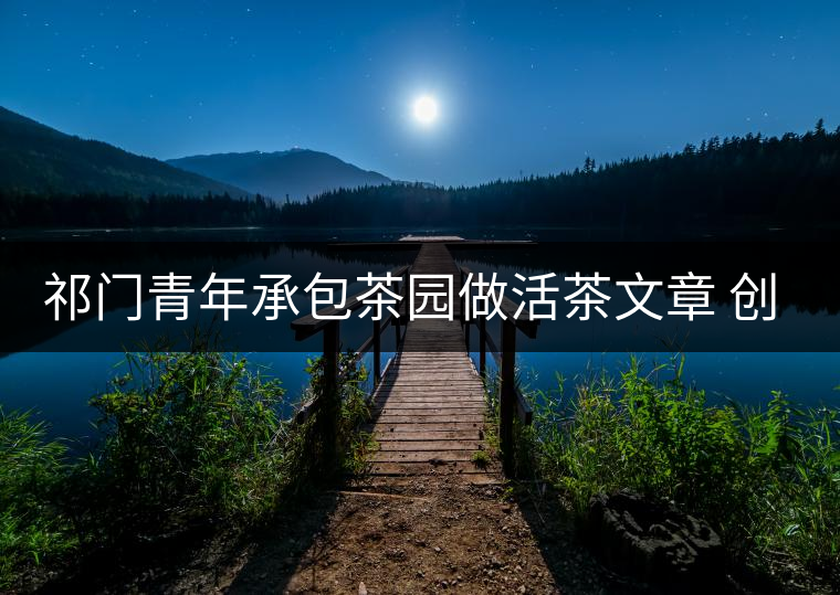 祁門青年承包茶園做活茶文章 創業之路越走越寬