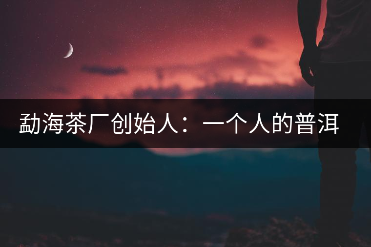 勐海茶廠創始人:一個人的普洱茶秘史 勐海茶廠創始人:一個人的普洱茶秘史