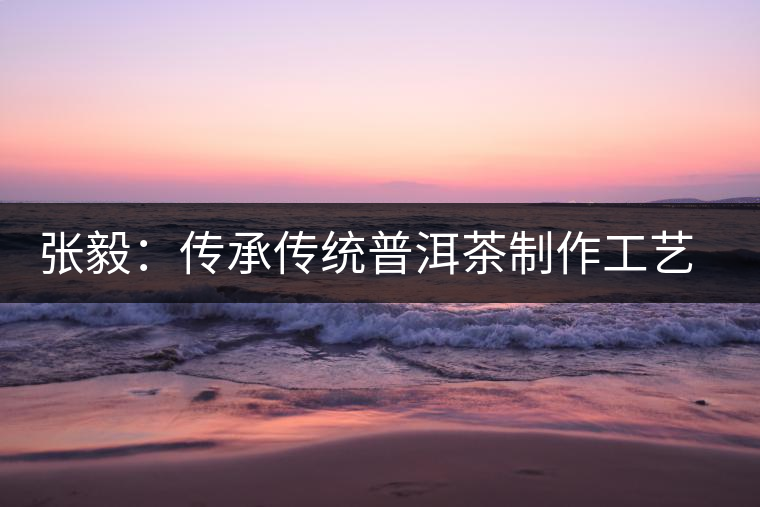 張毅:傳承傳統普洱茶制作工藝舊事 張毅:傳承傳統普洱茶制作工藝舊事