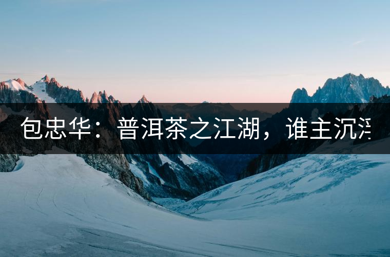 包忠華:普洱茶之江湖,誰主沉浮? 包忠華:普洱茶之江湖,誰主沉浮?