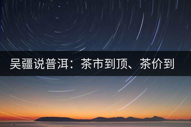 吳疆說普洱：茶市到頂、茶價到頂、概念到頂