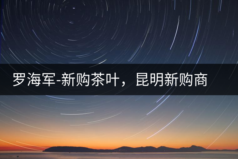 羅海軍-新購(gòu)茶葉，昆明新購(gòu)商貿(mào)有限公司總經(jīng)理