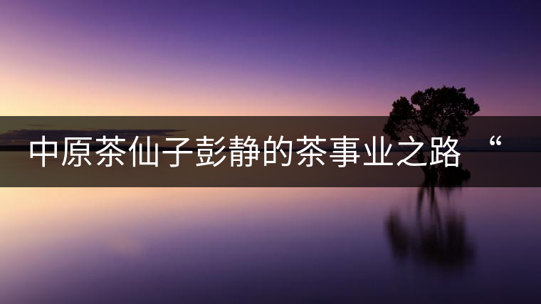 中原茶仙子彭靜的茶事業之路 “六如茶癡”的關門弟子