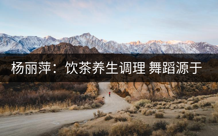 楊麗萍:飲茶養生調理 舞蹈源于自然 楊麗萍:飲茶養生調理 舞蹈源于自然
