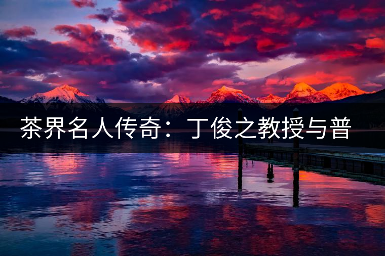 茶界名人傳奇：丁俊之教授與普洱茶結緣六十年