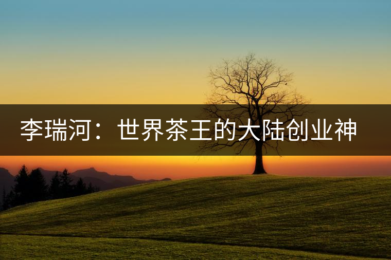 李瑞河：世界茶王的大陸創業神話