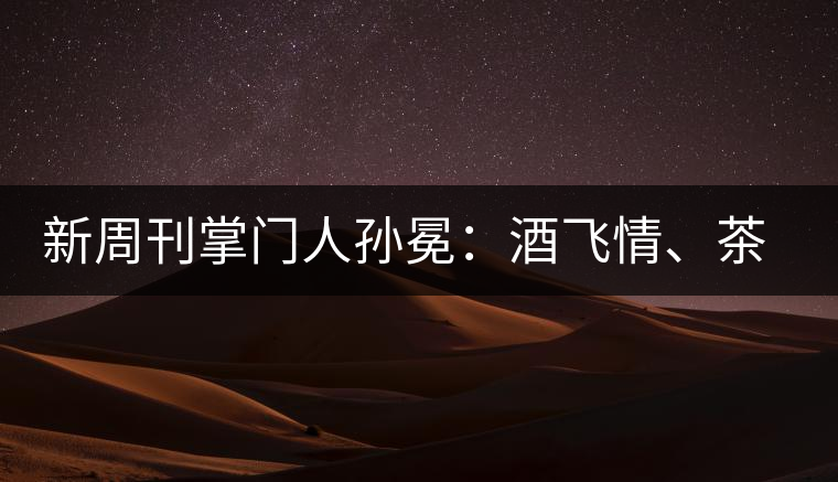 新周刊掌門人孫冕:酒飛情、茶歸真 新周刊掌門人孫冕:酒飛情、茶歸真