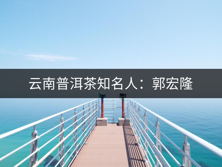 云南普洱茶知名人:郭宏隆 云南普洱茶知名人:郭宏隆