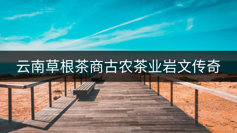 云南草根茶商古農茶業巖文傳奇