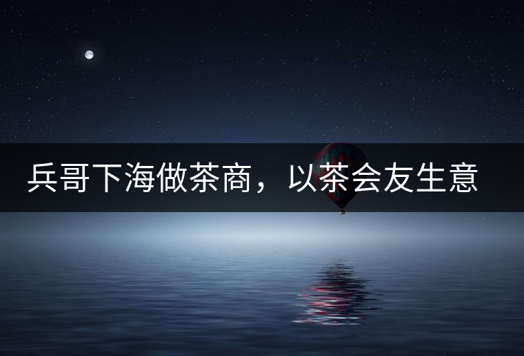 兵哥下海做茶商，以茶會友生意火