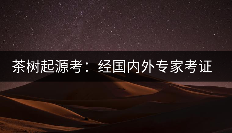 茶樹起源考:經(jīng)國內(nèi)外專家考證,茶樹起源于中國西南部 茶樹起源考:經(jīng)國內(nèi)外專家考證,茶樹起源于中國西南部