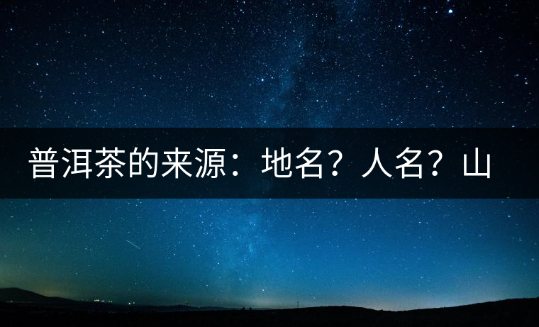 普洱茶的來源:地名?人名?山名?您更信哪一種? 普洱茶的來源:地名?人名?山名?您更信哪一種?