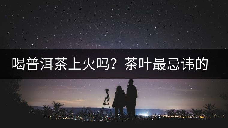 喝普洱茶上火嗎?茶葉最忌諱的十大味道 喝普洱茶上火嗎?茶葉最忌諱的十大味道