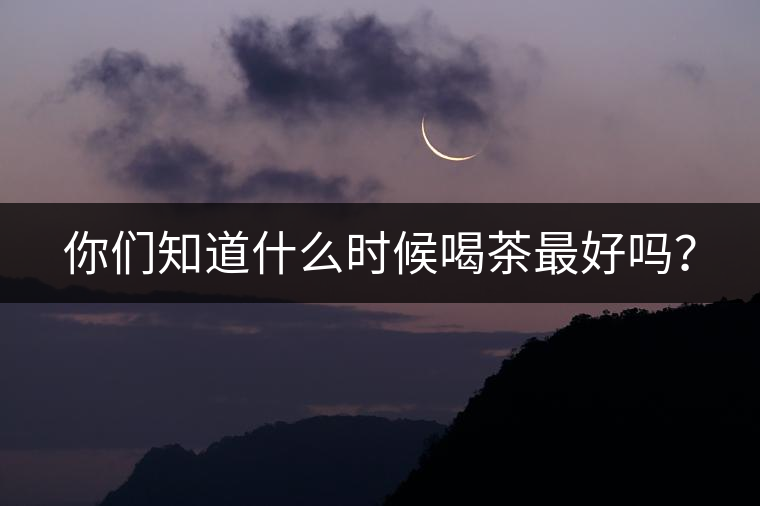 你們知道什么時候喝茶最好嗎? 你們知道什么時候喝茶最好嗎?