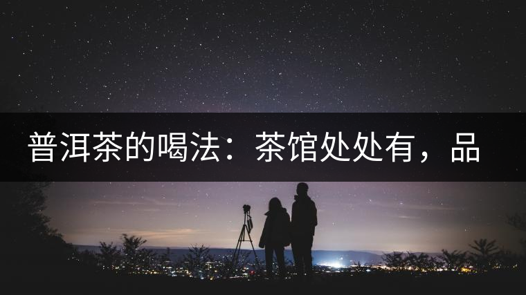 普洱茶的喝法:茶館處處有,品茶成時尚 普洱茶的喝法:茶館處處有,品茶成時尚