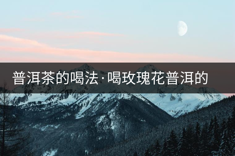 普洱茶的喝法·喝玫瑰花普洱的好處 普洱茶的喝法·喝玫瑰花普洱的好處