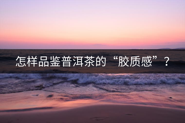 怎樣品鑒普洱茶的“膠質感”？