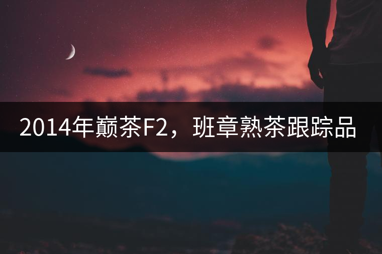 2014年巔茶F2，班章熟茶跟蹤品飲