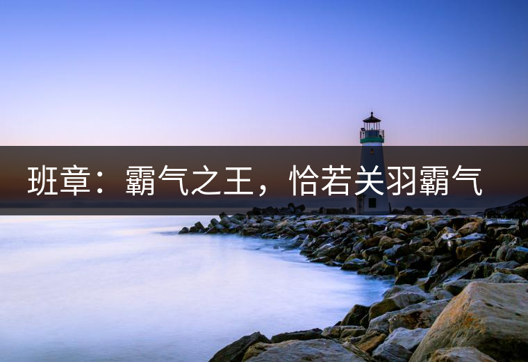 班章:霸氣之王,恰若關羽霸氣而忠義 班章:霸氣之王,恰若關羽霸氣而忠義