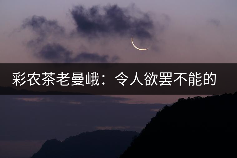 彩農茶老曼峨：令人欲罷不能的純粹之苦