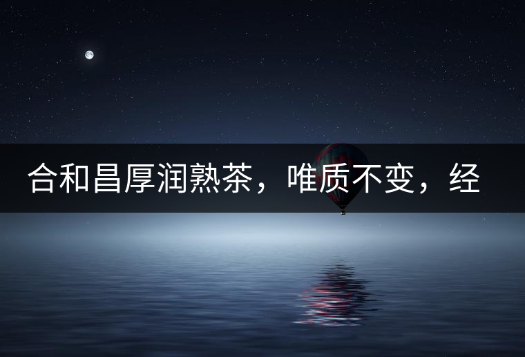 合和昌厚潤熟茶，唯質不變，經典之上延續經典！