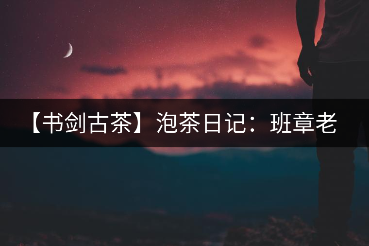 【書劍古茶】泡茶日記:班章老寨,你知多少? 【書劍古茶】泡茶日記:班章老寨,你知多少?