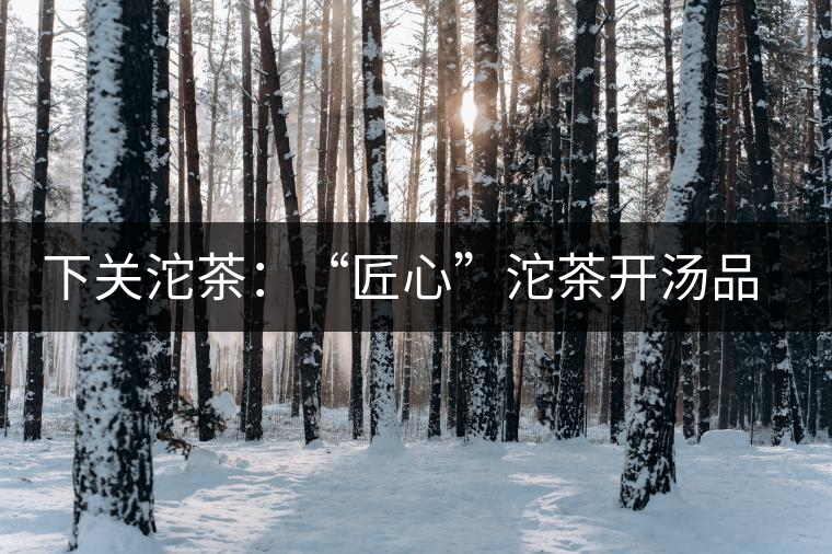 下關沱茶:“匠心”沱茶開湯品鑒——世界再嘈雜,內心總安靜 下關沱茶:“匠心”沱茶開湯品鑒——世界再嘈雜,內心總安靜