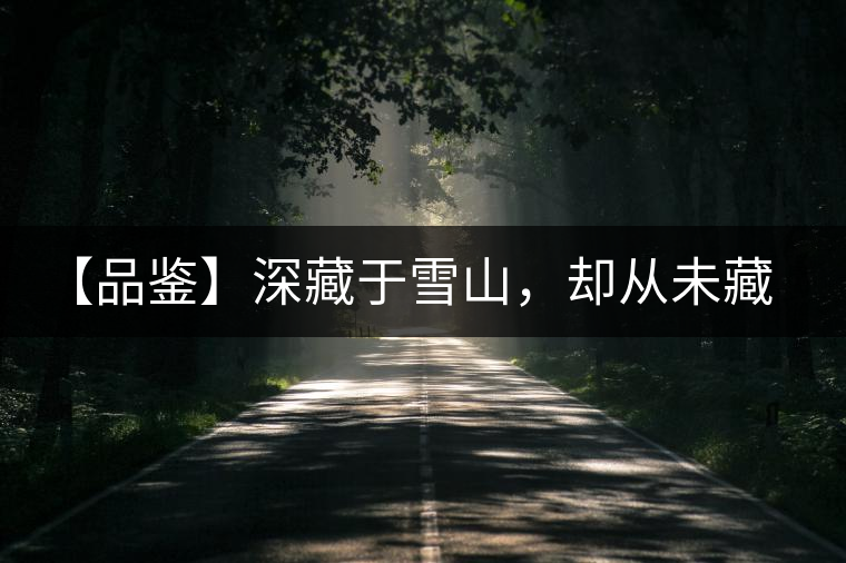 【品鑒】深藏于雪山,卻從未藏住那芳香與甘甜 【品鑒】深藏于雪山,卻從未藏住那芳香與甘甜