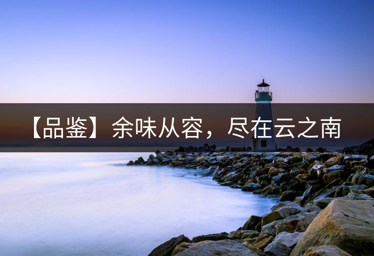 【品鑒】余味從容,盡在云之南,玉之紅 【品鑒】余味從容,盡在云之南,玉之紅