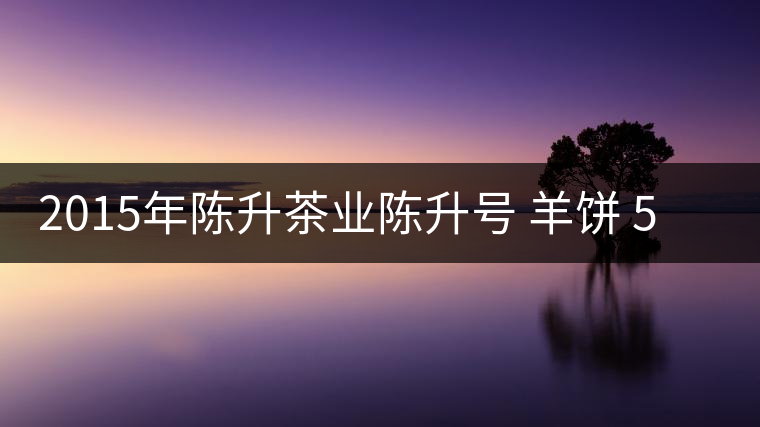 2015年陳升茶業陳升號 羊餅 500克生餅普洱茶生茶品鑒 2015年陳升茶業陳升號 羊餅 500克生餅普洱茶生茶品鑒