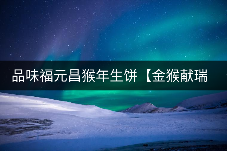 品味福元昌猴年生餅【金猴獻瑞】:溫婉細膩、韻味綿長 品味福元昌猴年生餅【金猴獻瑞】:溫婉細膩、韻味綿長