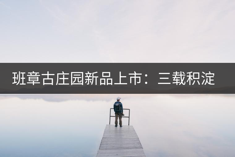 班章古莊園新品上市:三載積淀,致敬四星 班章古莊園新品上市:三載積淀,致敬四星