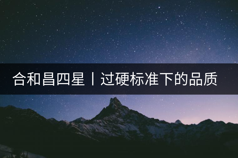 合和昌四星丨過硬標準下的品質,才值得時間沉淀! 合和昌四星丨過硬標準下的品質,才值得時間沉淀!