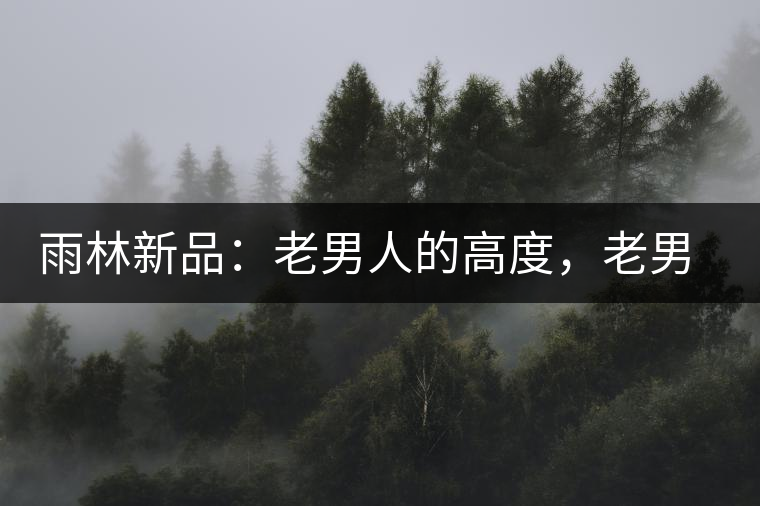 雨林新品:老男人的高度,老男人的野性,老男人的甜蜜! 雨林新品:老男人的高度,老男人的野性,老男人的甜蜜!