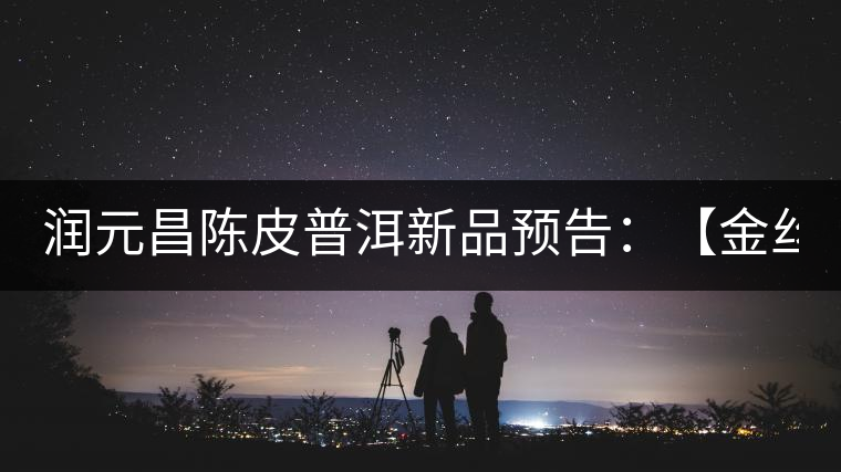 潤元昌陳皮普洱新品預告:【金絲單泡裝】&【醇真】 潤元昌陳皮普洱新品預告:【金絲單泡裝】&【醇真】