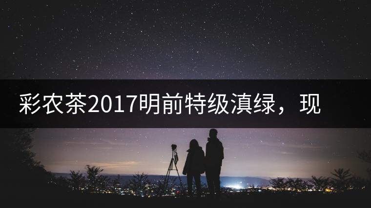 彩農茶2017明前特級滇綠，現開始接受預訂