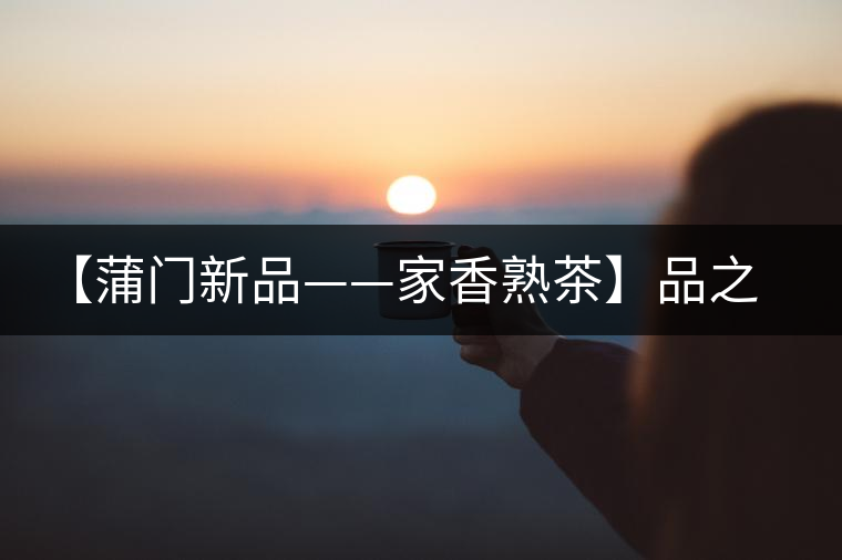 【蒲門新品——家香熟茶】品之，是家的味道，存之，是家的思念