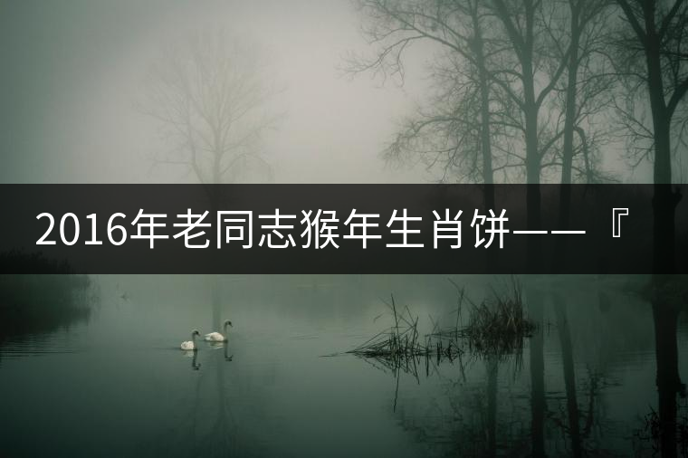 2016年老同志猴年生肖餅——『七十二變』即將上市! 2016年老同志猴年生肖餅——『七十二變』即將上市!