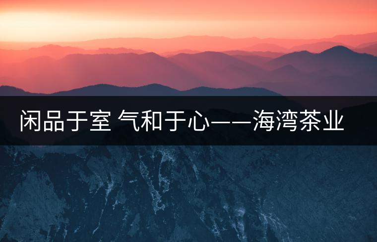 閑品于室 氣和于心——海灣茶業第四季良閑品餅茶即將上市 閑品于室 氣和于心——海灣茶業第四季良閑品餅茶即將上市