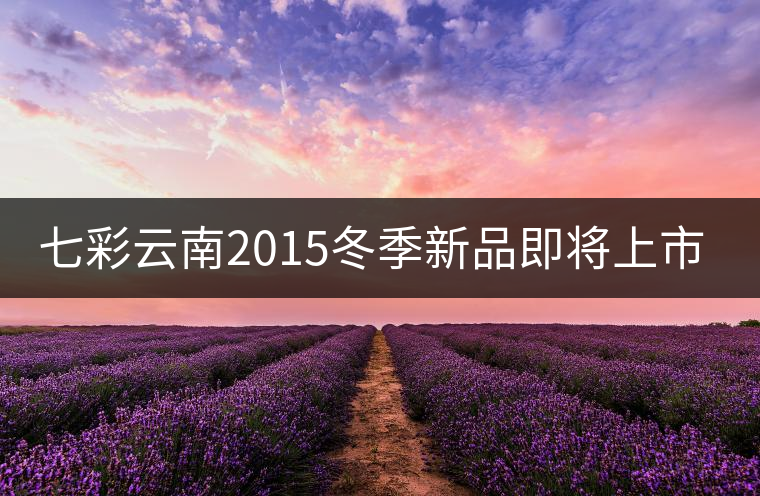 七彩云南2015冬季新品即將上市，敬請期待！