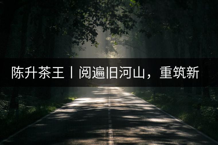 陳升茶王丨閱遍舊河山,重筑新王朝 陳升茶王丨閱遍舊河山,重筑新王朝