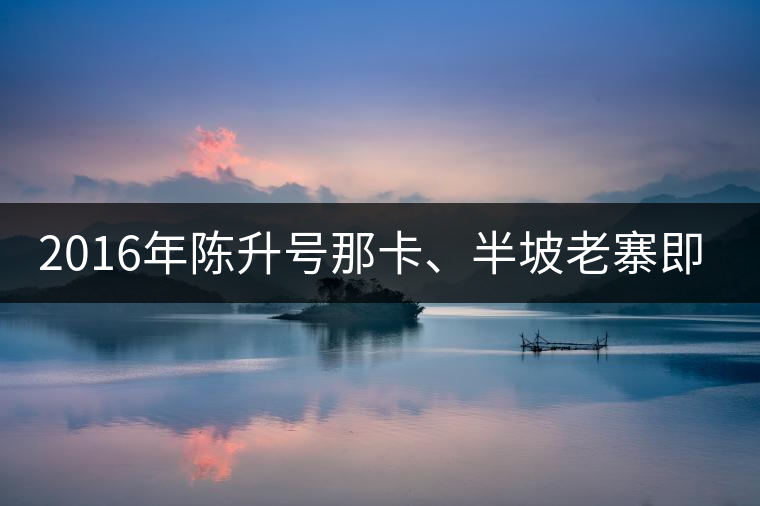 2016年陳升號那卡、半坡老寨即將上市