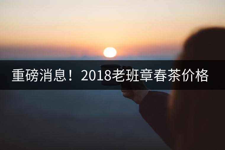 重磅消息!2018老班章春茶價格已定!漲價已成定局! 重磅消息!2018老班章春茶價格已定!漲價已成定局!