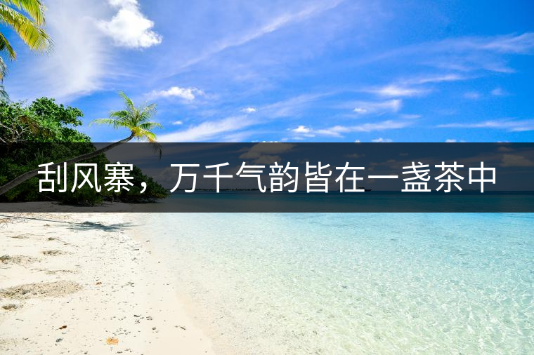 刮風(fēng)寨,萬千氣韻皆在一盞茶中 刮風(fēng)寨,萬千氣韻皆在一盞茶中