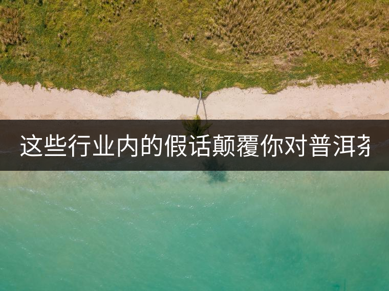 這些行業內的假話顛覆你對普洱茶的認知:其中就有20年以上的老班章?