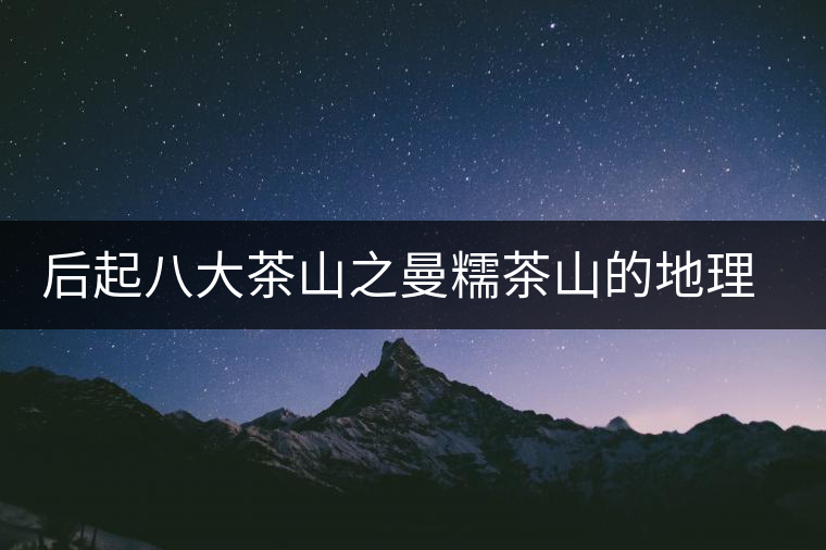 后起八大茶山之曼糯茶山的地理淵源 后起八大茶山之曼糯茶山的地理淵源