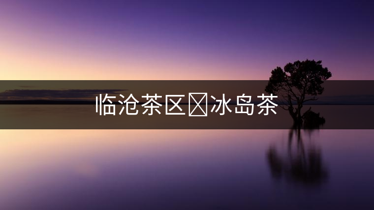 臨滄茶區?冰島茶 臨滄茶區?冰島茶