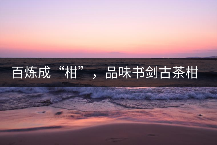 百煉成“柑”,品味書劍古茶柑普茶 百煉成“柑”,品味書劍古茶柑普茶